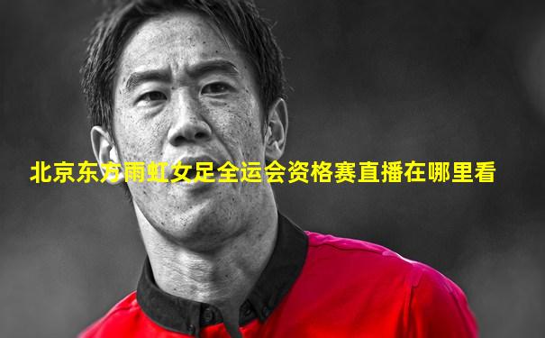 北京东方雨虹女足全运会资格赛直播在哪里看