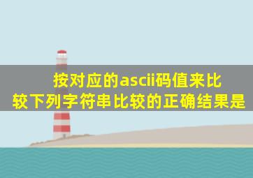 按对应的ascii码值来比较下列字符串比较的正确结果是