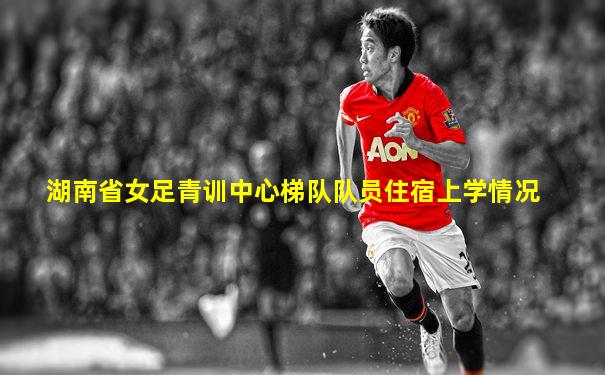 湖南省女足青训中心梯队队员住宿上学情况